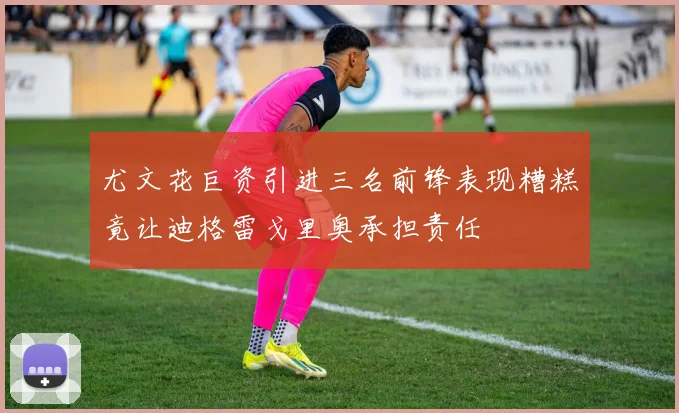 尤文花巨资引进三名前锋表现糟糕竟让迪格雷戈里奥承担责任