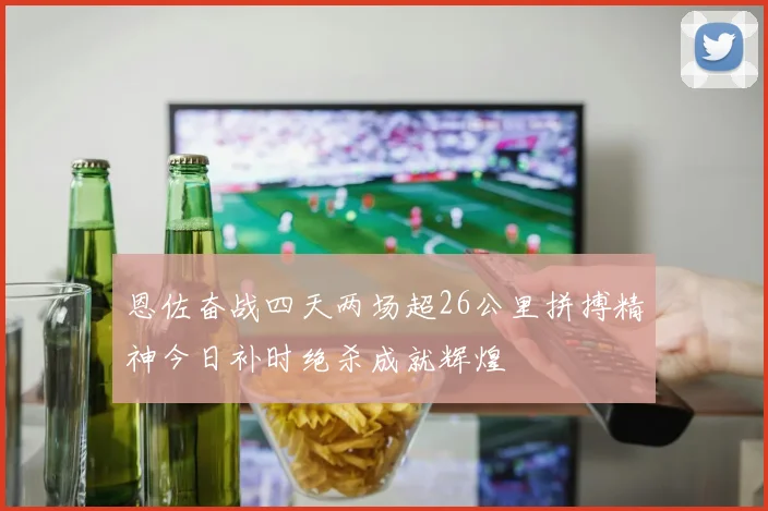 恩佐奋战四天两场超26公里拼搏精神今日补时绝杀成就辉煌