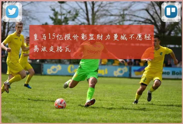 皇马15亿报价彰显财力曼城不愿轻易放走格瓦