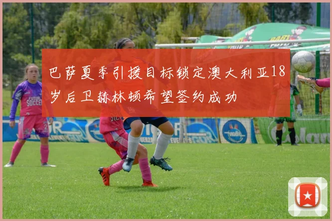 巴萨夏季引援目标锁定澳大利亚18岁后卫赫林顿希望签约成功