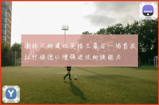 谢林汉姆建议英格兰最后一场首发拉什福德以增强进攻轮换能力